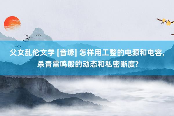父女乱伦文学 [音缘] 怎样用工整的电源和电容， 杀青雷鸣般的动态和私密晰度?