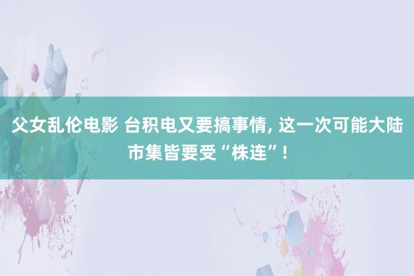 父女乱伦电影 台积电又要搞事情， 这一次可能大陆市集皆要受“株连”!