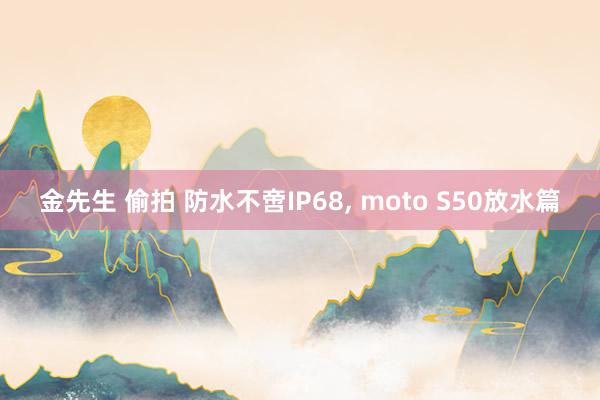 金先生 偷拍 防水不啻IP68， moto S50放水篇