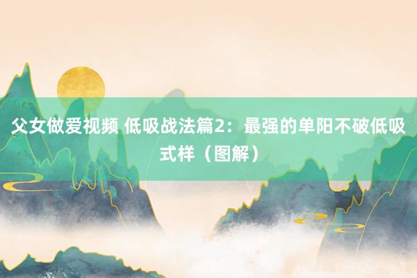 父女做爱视频 低吸战法篇2：最强的单阳不破低吸式样（图解）
