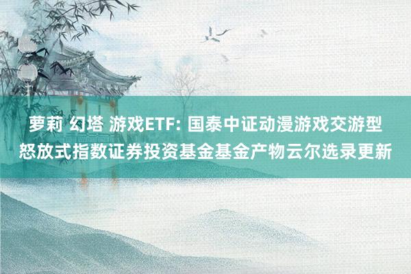 萝莉 幻塔 游戏ETF: 国泰中证动漫游戏交游型怒放式指数证券投资基金基金产物云尔选录更新