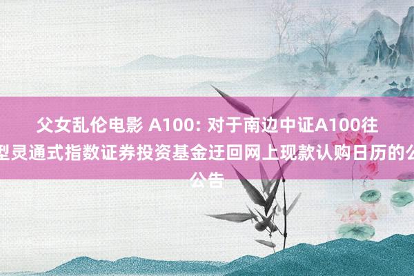 父女乱伦电影 A100: 对于南边中证A100往来型灵通式指数证券投资基金迂回网上现款认购日历的公告