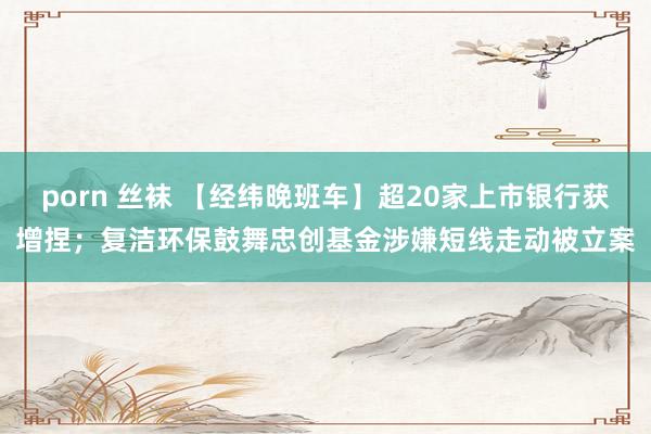 porn 丝袜 【经纬晚班车】超20家上市银行获增捏；复洁环保鼓舞忠创基金涉嫌短线走动被立案