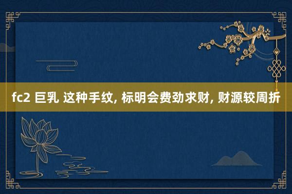 fc2 巨乳 这种手纹， 标明会费劲求财， 财源较周折