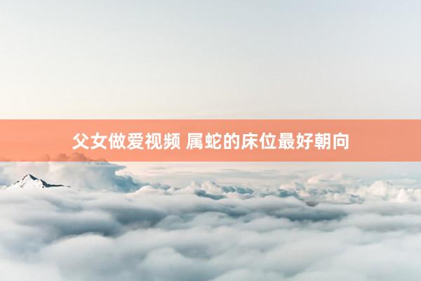父女做爱视频 属蛇的床位最好朝向