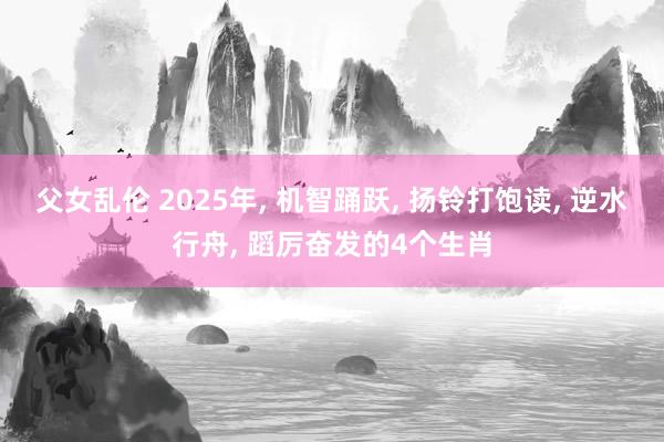 父女乱伦 2025年， 机智踊跃， 扬铃打饱读， 逆水行舟， 蹈厉奋发的4个生肖