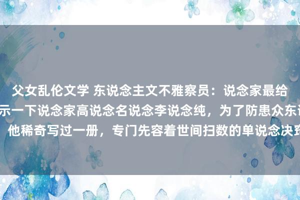 父女乱伦文学 东说念主文不雅察员：说念家最给力的丹说念我给群众展示一下说念家高说念名说念李说念纯，为了防患众东说念主对丹说念有误会，他稀奇写过一册，专门先容着世间扫数的单说念决窍，其中有一个最给力的。给群众展示一下。最上一乘