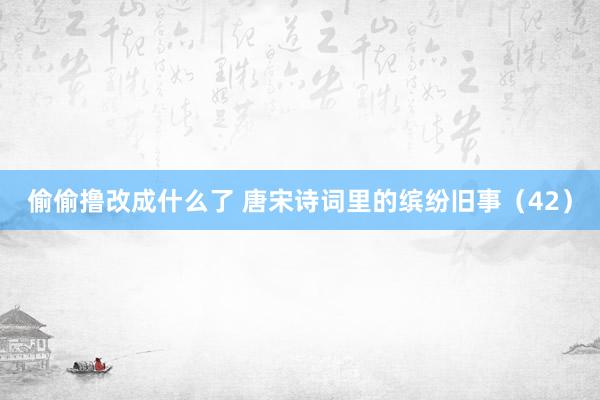 偷偷撸改成什么了 唐宋诗词里的缤纷旧事（42）