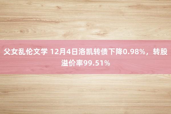 父女乱伦文学 12月4日洛凯转债下降0.98%，转股溢价率99.51%