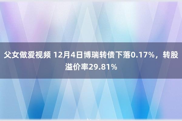 父女做爱视频 12月4日博瑞转债下落0.17%，转股溢价率29.81%