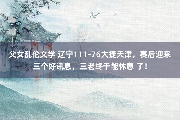 父女乱伦文学 辽宁111-76大捷天津，赛后迎来三个好讯息，三老终于能休息 了！