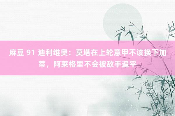 麻豆 91 迪利维奥：莫塔在上轮意甲不该换下加蒂，阿莱格里不会被敌手追平