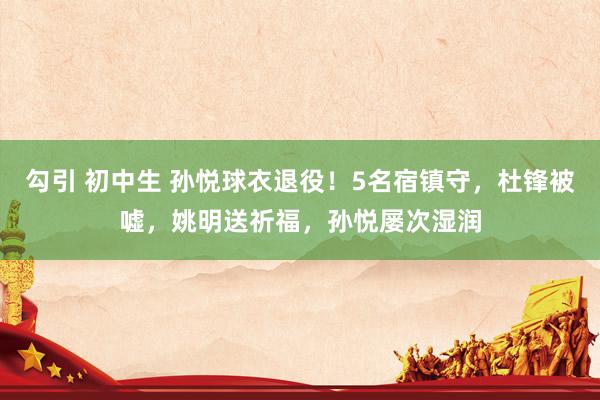 勾引 初中生 孙悦球衣退役！5名宿镇守，杜锋被嘘，姚明送祈福，孙悦屡次湿润