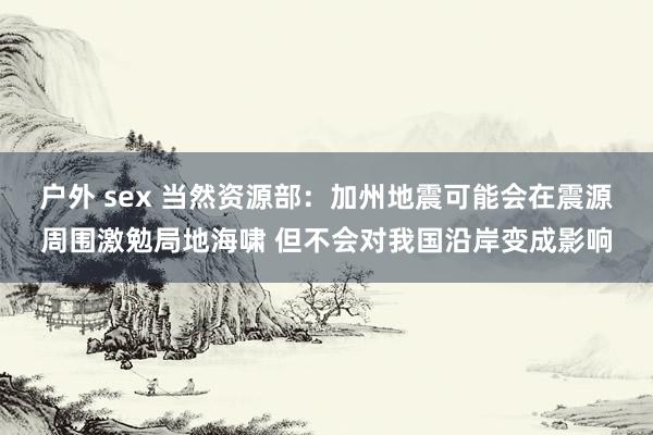 户外 sex 当然资源部：加州地震可能会在震源周围激勉局地海啸 但不会对我国沿岸变成影响