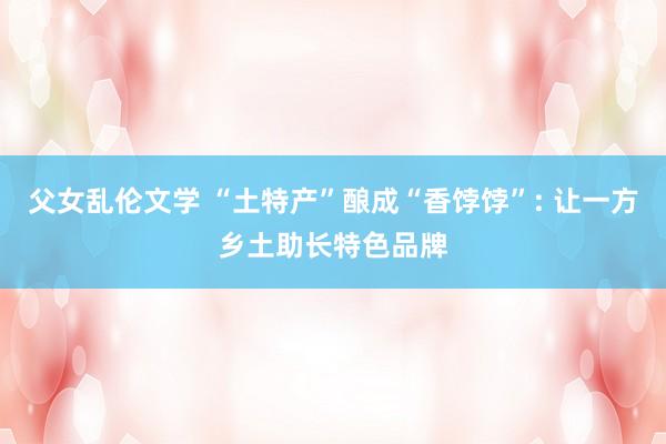 父女乱伦文学 “土特产”酿成“香饽饽”: 让一方乡土助长特色品牌