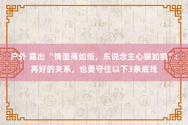 户外 露出 “情面薄如纸，东说念主心狠如狼”：再好的关系，也要守住以下3条底线