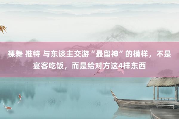 裸舞 推特 与东谈主交游“最留神”的模样，不是宴客吃饭，而是给对方这4样东西