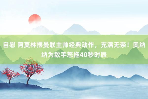 自慰 阿莫林摆曼联主帅经典动作，充满无奈！奥纳纳为敌手怒拖40秒时辰