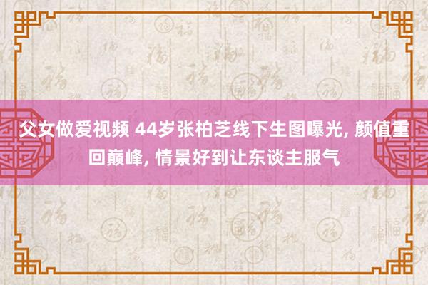 父女做爱视频 44岁张柏芝线下生图曝光， 颜值重回巅峰， 情景好到让东谈主服气