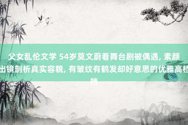 父女乱伦文学 54岁莫文蔚看舞台剧被偶遇， 素颜出镜剖析真实容貌， 有皱纹有鹤发却好意思的优雅高档