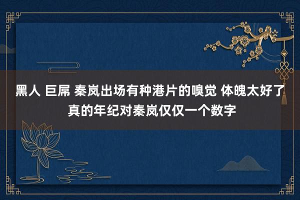 黑人 巨屌 秦岚出场有种港片的嗅觉 体魄太好了 真的年纪对秦岚仅仅一个数字