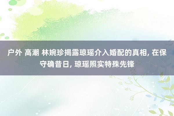 户外 高潮 林婉珍揭露琼瑶介入婚配的真相， 在保守确昔日， 琼瑶照实特殊先锋