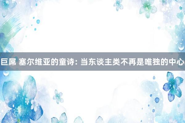 巨屌 塞尔维亚的童诗: 当东谈主类不再是唯独的中心