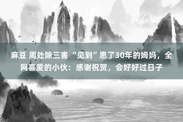 麻豆 周处除三害 “见到”思了30年的姆妈，全网喜爱的小伙：感谢祝贺，会好好过日子