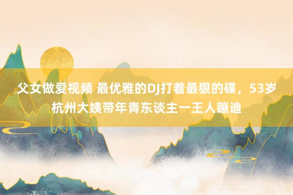 父女做爱视频 最优雅的DJ打着最狠的碟，53岁杭州大姨带年青东谈主一王人蹦迪