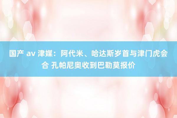 国产 av 津媒：阿代米、哈达斯岁首与津门虎会合 孔帕尼奥收到巴勒莫报价