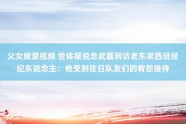父女做爱视频 世体报说念武磊到访老东家西班经纪东说念主：他受到往日队友们的宥恕接待