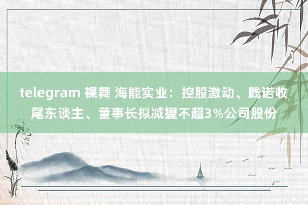 telegram 裸舞 海能实业：控股激动、践诺收尾东谈主、董事长拟减握不超3%公司股份