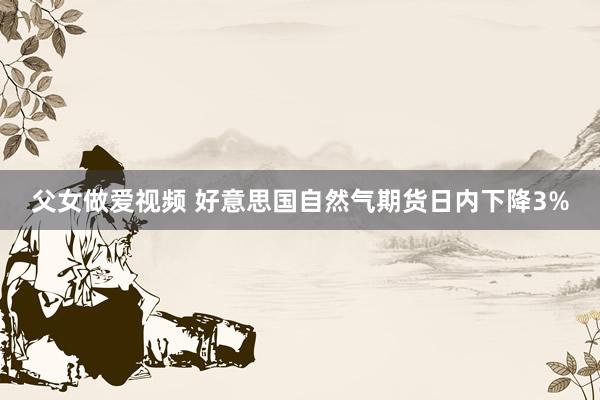 父女做爱视频 好意思国自然气期货日内下降3%