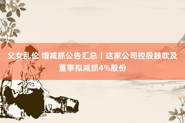 父女乱伦 增减抓公告汇总丨这家公司控股鼓吹及董事拟减抓4%股份