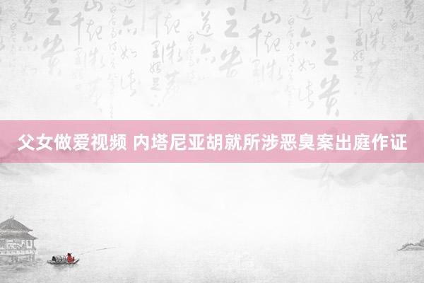 父女做爱视频 内塔尼亚胡就所涉恶臭案出庭作证