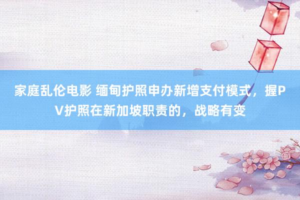 家庭乱伦电影 缅甸护照申办新增支付模式，握PV护照在新加坡职责的，战略有变