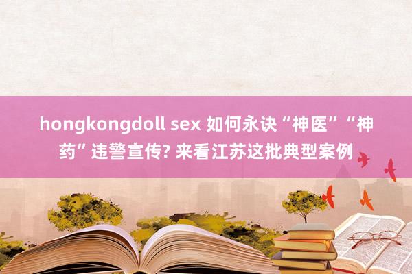 hongkongdoll sex 如何永诀“神医”“神药”违警宣传? 来看江苏这批典型案例