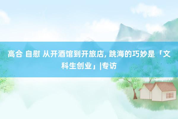 高合 自慰 从开酒馆到开旅店， 跳海的巧妙是「文科生创业」|专访
