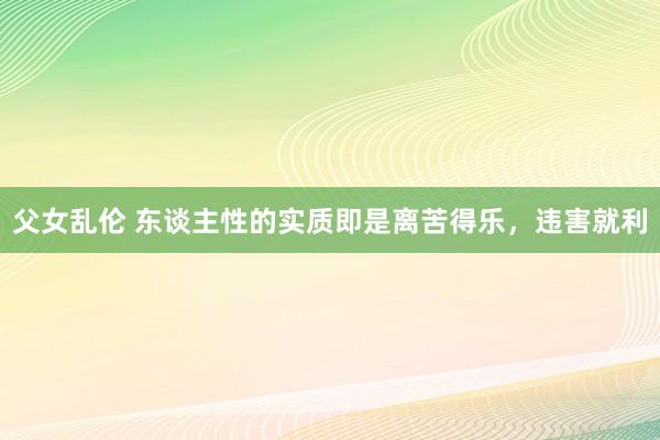 父女乱伦 东谈主性的实质即是离苦得乐，违害就利