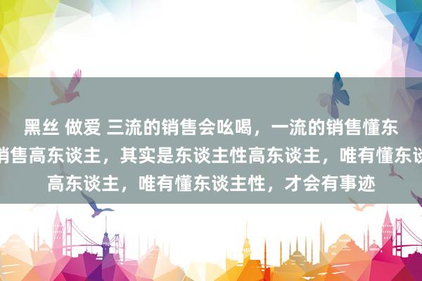 黑丝 做爱 三流的销售会吆喝，一流的销售懂东谈主性，信得过的销售高东谈主，其实是东谈主性高东谈主，唯有懂东谈主性，才会有事迹