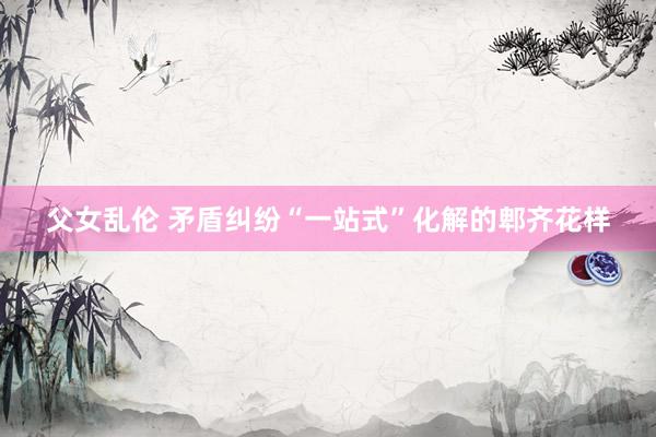 父女乱伦 矛盾纠纷“一站式”化解的郫齐花样