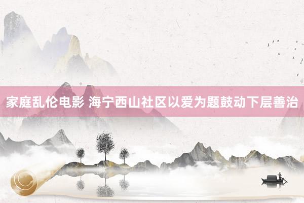 家庭乱伦电影 海宁西山社区以爱为题鼓动下层善治