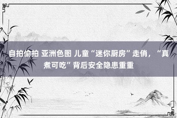 自拍偷拍 亚洲色图 儿童“迷你厨房”走俏，“真煮可吃”背后安全隐患重重