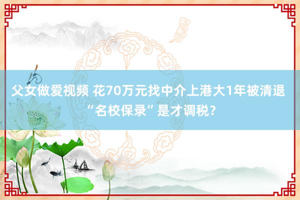 父女做爱视频 花70万元找中介上港大1年被清退 “名校保录”是才调税？