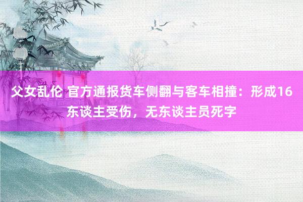 父女乱伦 官方通报货车侧翻与客车相撞：形成16东谈主受伤，无东谈主员死字