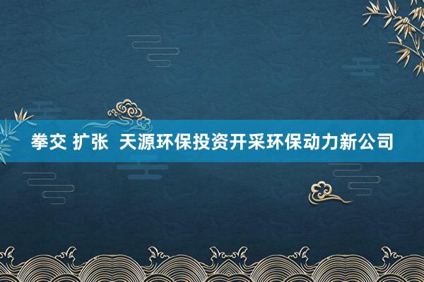 拳交 扩张  天源环保投资开采环保动力新公司