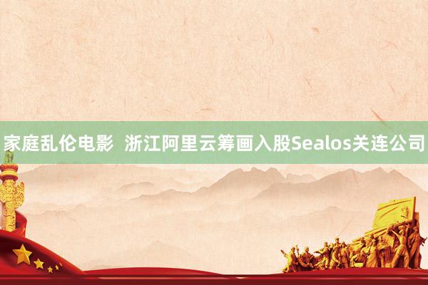 家庭乱伦电影  浙江阿里云筹画入股Sealos关连公司