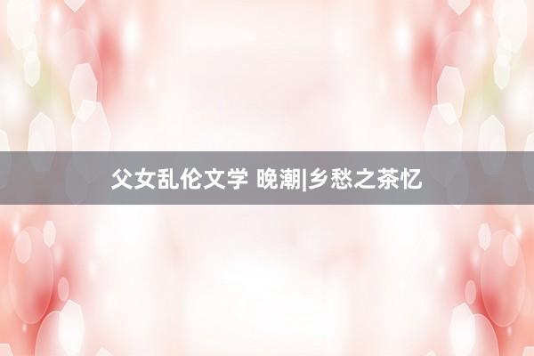 父女乱伦文学 晚潮|乡愁之茶忆