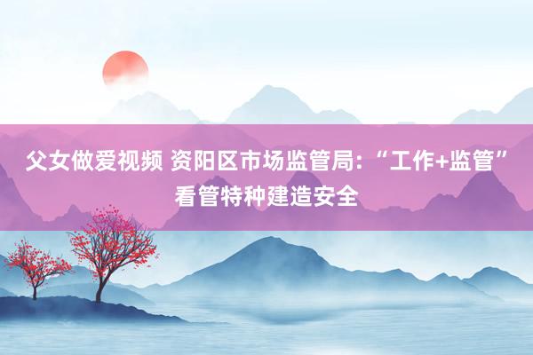 父女做爱视频 资阳区市场监管局: “工作+监管”看管特种建造安全