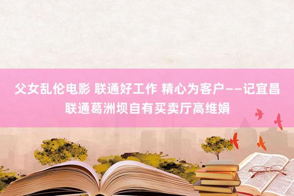 父女乱伦电影 联通好工作 精心为客户——记宜昌联通葛洲坝自有买卖厅高维娟